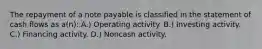 The repayment of a note payable is classified in the statement of cash flows as a(n): A.) Operating activity. B.) Investing activity. C.) Financing activity. D.) Noncash activity.