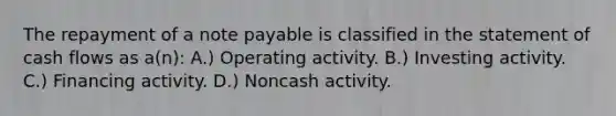 The repayment of a note payable is classified in the statement of cash flows as a(n): A.) Operating activity. B.) Investing activity. C.) Financing activity. D.) Noncash activity.