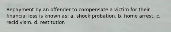 Repayment by an offender to compensate a victim for their financial loss is known as: a. shock probation. b. home arrest. c. recidivism. d. restitution