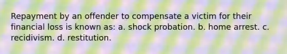 Repayment by an offender to compensate a victim for their financial loss is known as: a. shock probation. b. home arrest. c. recidivism. d. restitution.