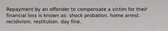 Repayment by an offender to compensate a victim for their financial loss is known as: shock probation. home arrest. recidivism. restitution. day fine.