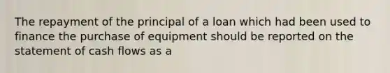 The repayment of the principal of a loan which had been used to finance the purchase of equipment should be reported on the statement of cash flows as a