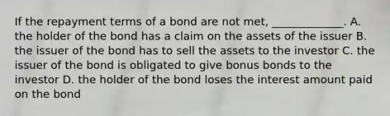 If the repayment terms of a bond are not​ met, _____________. A. the holder of the bond has a claim on the assets of the issuer B. the issuer of the bond has to sell the assets to the investor C. the issuer of the bond is obligated to give bonus bonds to the investor D. the holder of the bond loses the interest amount paid on the bond