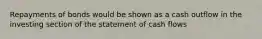 Repayments of bonds would be shown as a cash outflow in the investing section of the statement of cash flows