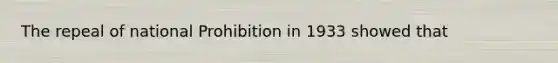 The repeal of national Prohibition in 1933 showed that