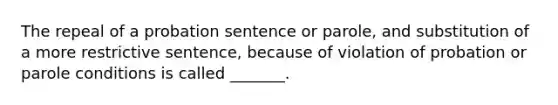 The repeal of a probation sentence or parole, and substitution of a more restrictive sentence, because of violation of probation or parole conditions is called _______.