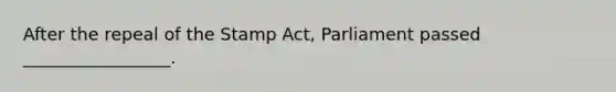 After the repeal of the Stamp Act, Parliament passed _________________.