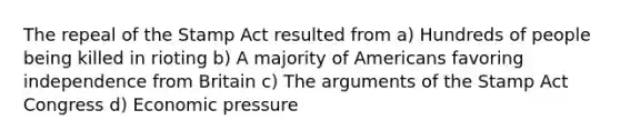 The repeal of the Stamp Act resulted from a) Hundreds of people being killed in rioting b) A majority of Americans favoring independence from Britain c) The arguments of the Stamp Act Congress d) Economic pressure