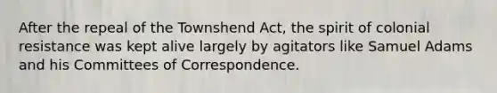 After the repeal of the Townshend Act, the spirit of colonial resistance was kept alive largely by agitators like Samuel Adams and his Committees of Correspondence.