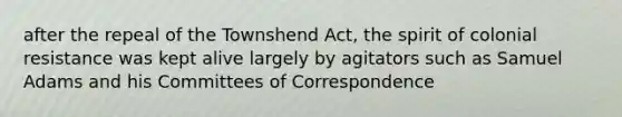 after the repeal of the Townshend Act, the spirit of colonial resistance was kept alive largely by agitators such as Samuel Adams and his Committees of Correspondence