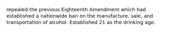 repealed the previous Eighteenth Amendment which had established a nationwide ban on the manufacture, sale, and transportation of alcohol. Established 21 as the drinking age.