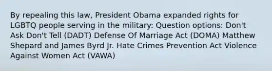 By repealing this law, President Obama expanded rights for LGBTQ people serving in the military: Question options: Don't Ask Don't Tell (DADT) Defense Of Marriage Act (DOMA) Matthew Shepard and James Byrd Jr. Hate Crimes Prevention Act Violence Against Women Act (VAWA)