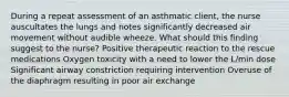 During a repeat assessment of an asthmatic client, the nurse auscultates the lungs and notes significantly decreased air movement without audible wheeze. What should this finding suggest to the nurse? Positive therapeutic reaction to the rescue medications Oxygen toxicity with a need to lower the L/min dose Significant airway constriction requiring intervention Overuse of the diaphragm resulting in poor air exchange