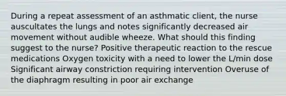 During a repeat assessment of an asthmatic client, the nurse auscultates the lungs and notes significantly decreased air movement without audible wheeze. What should this finding suggest to the nurse? Positive therapeutic reaction to the rescue medications Oxygen toxicity with a need to lower the L/min dose Significant airway constriction requiring intervention Overuse of the diaphragm resulting in poor air exchange