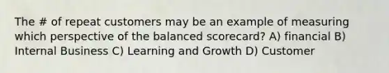 The # of repeat customers may be an example of measuring which perspective of the balanced scorecard? A) financial B) Internal Business C) Learning and Growth D) Customer