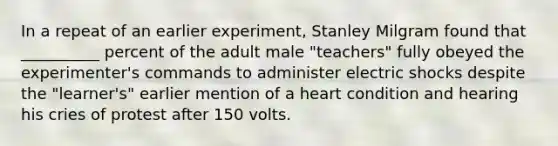 In a repeat of an earlier experiment, Stanley Milgram found that __________ percent of the adult male "teachers" fully obeyed the experimenter's commands to administer electric shocks despite the "learner's" earlier mention of a heart condition and hearing his cries of protest after 150 volts.