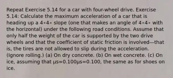 Repeat Exercise 5.14 for a car with four-wheel drive. Exercise 5.14: Calculate the maximum acceleration of a car that is heading up a 4∘4∘ slope (one that makes an angle of 4∘4∘ with the horizontal) under the following road conditions. Assume that only half the weight of the car is supported by the two drive wheels and that the coefficient of static friction is involved—that is, the tires are not allowed to slip during the acceleration. (Ignore rolling.) (a) On dry concrete. (b) On wet concrete. (c) On ice, assuming that μs=0.100μs=0.100, the same as for shoes on ice.