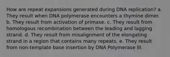 How are repeat expansions generated during <a href='https://www.questionai.com/knowledge/kofV2VQU2J-dna-replication' class='anchor-knowledge'>dna replication</a>? a. They result when DNA polymerase encounters a thymine dimer. b. They result from activation of primase. c. They result from homologous recombination between the leading and lagging strand. d. They result from misalignment of the elongating strand in a region that contains many repeats. e. They result from non-template base insertion by DNA Polymerase III.