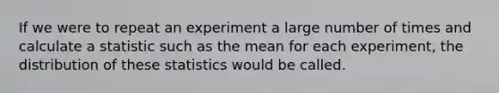 If we were to repeat an experiment a large number of times and calculate a statistic such as the mean for each experiment, the distribution of these statistics would be called.