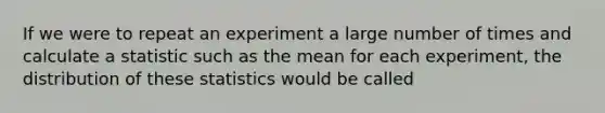 If we were to repeat an experiment a large number of times and calculate a statistic such as the mean for each experiment, the distribution of these statistics would be called