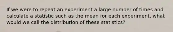 If we were to repeat an experiment a large number of times and calculate a statistic such as the mean for each experiment, what would we call the distribution of these statistics?