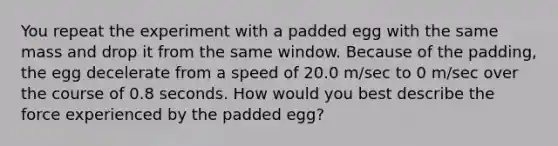 You repeat the experiment with a padded egg with the same mass and drop it from the same window. Because of the padding, the egg decelerate from a speed of 20.0 m/sec to 0 m/sec over the course of 0.8 seconds. How would you best describe the force experienced by the padded egg?