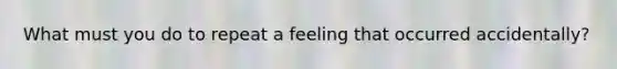 What must you do to repeat a feeling that occurred accidentally?