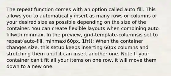 The repeat function comes with an option called auto-fill. This allows you to automatically insert as many rows or columns of your desired size as possible depending on the size of the container. You can create flexible layouts when combining auto-fillwith minmax. In the preview, grid-template-columnsis set to repeat(auto-fill, minmax(60px, 1fr)); When the container changes size, this setup keeps inserting 60px columns and stretching them until it can insert another one. Note If your container can't fit all your items on one row, it will move them down to a new one.