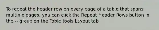 To repeat the header row on every page of a table that spans multiple pages, you can click the Repeat Header Rows button in the -- group on the Table tools Layout tab