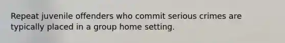 Repeat juvenile offenders who commit serious crimes are typically placed in a group home setting.