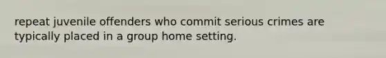 repeat juvenile offenders who commit serious crimes are typically placed in a group home setting.