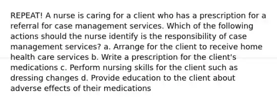 REPEAT! A nurse is caring for a client who has a prescription for a referral for case management services. Which of the following actions should the nurse identify is the responsibility of case management services? a. Arrange for the client to receive home health care services b. Write a prescription for the client's medications c. Perform nursing skills for the client such as dressing changes d. Provide education to the client about adverse effects of their medications