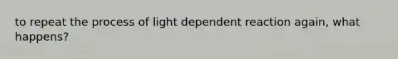 to repeat the process of light dependent reaction again, what happens?