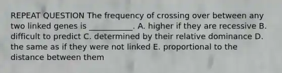 REPEAT QUESTION The frequency of crossing over between any two linked genes is ___________. A. higher if they are recessive B. difficult to predict C. determined by their relative dominance D. the same as if they were not linked E. proportional to the distance between them