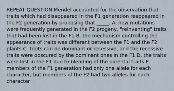 REPEAT QUESTION Mendel accounted for the observation that traits which had disappeared in the F1 generation reappeared in the F2 generation by proposing that _____. A. new mutations were frequently generated in the F2 progeny, "reinventing" traits that had been lost in the F1 B. the mechanism controlling the appearance of traits was different between the F1 and the F2 plants C. traits can be dominant or recessive, and the recessive traits were obscured by the dominant ones in the F1 D. the traits were lost in the F1 due to blending of the parental traits E. members of the F1 generation had only one allele for each character, but members of the F2 had two alleles for each character