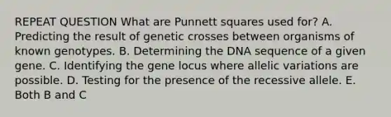 REPEAT QUESTION What are Punnett squares used for? A. Predicting the result of genetic crosses between organisms of known genotypes. B. Determining the DNA sequence of a given gene. C. Identifying the gene locus where allelic variations are possible. D. Testing for the presence of the recessive allele. E. Both B and C