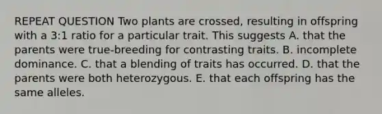 REPEAT QUESTION Two plants are crossed, resulting in offspring with a 3:1 ratio for a particular trait. This suggests A. that the parents were true-breeding for contrasting traits. B. incomplete dominance. C. that a blending of traits has occurred. D. that the parents were both heterozygous. E. that each offspring has the same alleles.