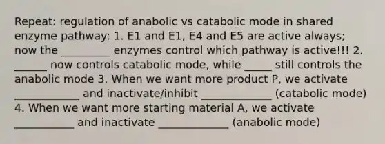 Repeat: regulation of anabolic vs catabolic mode in shared enzyme pathway: 1. E1 and E1, E4 and E5 are active always; now the _________ enzymes control which pathway is active!!! 2. ______ now controls catabolic mode, while _____ still controls the anabolic mode 3. When we want more product P, we activate ____________ and inactivate/inhibit _____________ (catabolic mode) 4. When we want more starting material A, we activate ___________ and inactivate _____________ (anabolic mode)