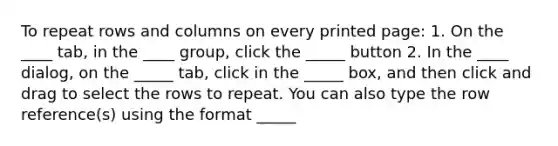 To repeat rows and columns on every printed page: 1. On the ____ tab, in the ____ group, click the _____ button 2. In the ____ dialog, on the _____ tab, click in the _____ box, and then click and drag to select the rows to repeat. You can also type the row reference(s) using the format _____