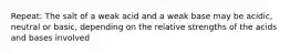 Repeat: The salt of a weak acid and a weak base may be acidic, neutral or basic, depending on the relative strengths of the acids and bases involved