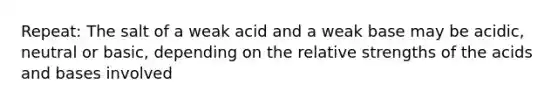 Repeat: The salt of a weak acid and a weak base may be acidic, neutral or basic, depending on the relative strengths of the acids and bases involved