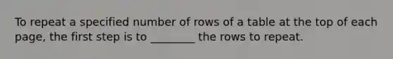 To repeat a specified number of rows of a table at the top of each page, the first step is to ________ the rows to repeat.