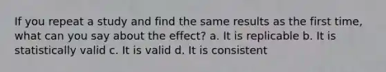 If you repeat a study and find the same results as the first time, what can you say about the effect? a. It is replicable b. It is statistically valid c. It is valid d. It is consistent