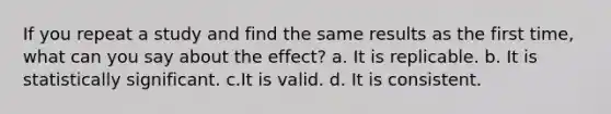 If you repeat a study and find the same results as the first time, what can you say about the effect? a. It is replicable. b. It is statistically significant. c.It is valid. d. It is consistent.