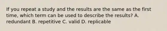 If you repeat a study and the results are the same as the first time, which term can be used to describe the results? A. redundant B. repetitive C. valid D. replicable