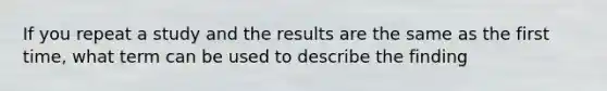 If you repeat a study and the results are the same as the first time, what term can be used to describe the finding