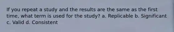 If you repeat a study and the results are the same as the first time, what term is used for the study? a. Replicable b. Significant c. Valid d. Consistent