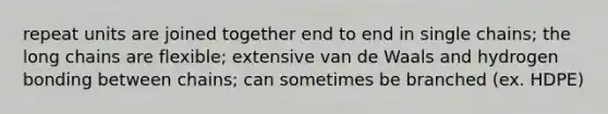repeat units are joined together end to end in single chains; the long chains are flexible; extensive van de Waals and hydrogen bonding between chains; can sometimes be branched (ex. HDPE)