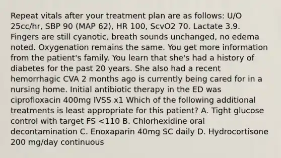 Repeat vitals after your treatment plan are as follows: U/O 25cc/hr, SBP 90 (MAP 62), HR 100, ScvO2 70. Lactate 3.9. Fingers are still cyanotic, breath sounds unchanged, no edema noted. Oxygenation remains the same. You get more information from the patient's family. You learn that she's had a history of diabetes for the past 20 years. She also had a recent hemorrhagic CVA 2 months ago is currently being cared for in a nursing home. Initial antibiotic therapy in the ED was ciprofloxacin 400mg IVSS x1 Which of the following additional treatments is least appropriate for this patient? A. Tight glucose control with target FS <110 B. Chlorhexidine oral decontamination C. Enoxaparin 40mg SC daily D. Hydrocortisone 200 mg/day continuous