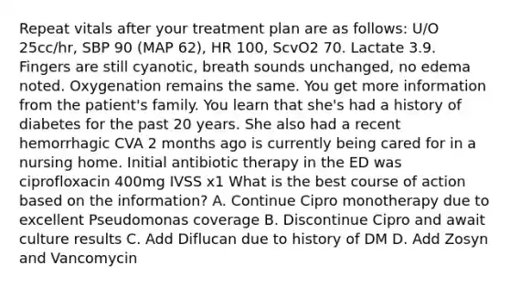 Repeat vitals after your treatment plan are as follows: U/O 25cc/hr, SBP 90 (MAP 62), HR 100, ScvO2 70. Lactate 3.9. Fingers are still cyanotic, breath sounds unchanged, no edema noted. Oxygenation remains the same. You get more information from the patient's family. You learn that she's had a history of diabetes for the past 20 years. She also had a recent hemorrhagic CVA 2 months ago is currently being cared for in a nursing home. Initial antibiotic therapy in the ED was ciprofloxacin 400mg IVSS x1 What is the best course of action based on the information? A. Continue Cipro monotherapy due to excellent Pseudomonas coverage B. Discontinue Cipro and await culture results C. Add Diflucan due to history of DM D. Add Zosyn and Vancomycin